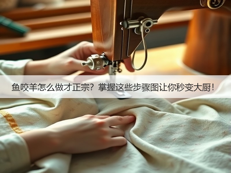 鱼咬羊怎么做才正宗？掌握这些步骤图让你秒变大厨！