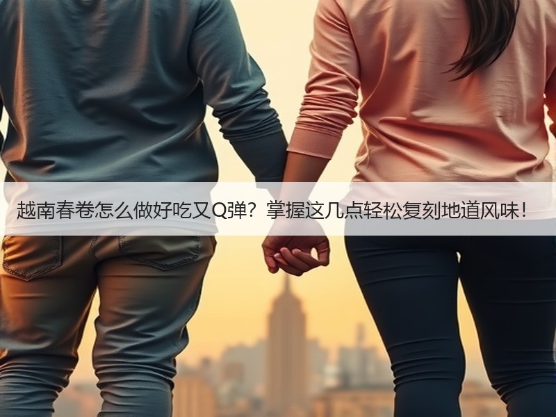 越南春卷怎么做好吃又Q弹？掌握这几点轻松复刻地道风味！